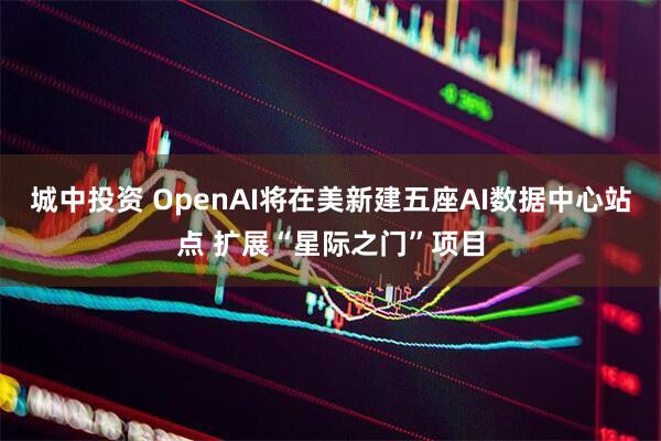 城中投资 OpenAI将在美新建五座AI数据中心站点 扩展“星际之门”项目
