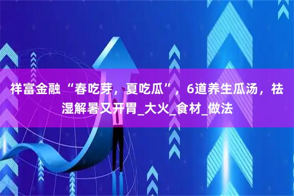 祥富金融 “春吃芽，夏吃瓜”，6道养生瓜汤，祛湿解暑又开胃_大火_食材_做法