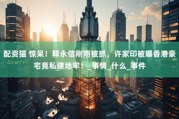配资猫 惊呆！释永信刚刚被抓，许家印被曝香港豪宅竟私建地牢！_事情_什么_事件