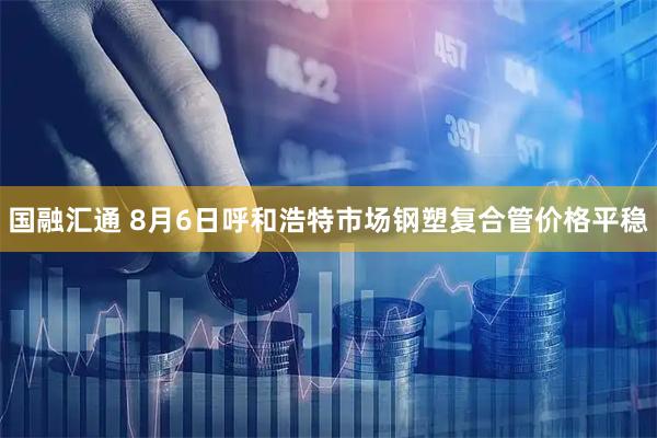 国融汇通 8月6日呼和浩特市场钢塑复合管价格平稳