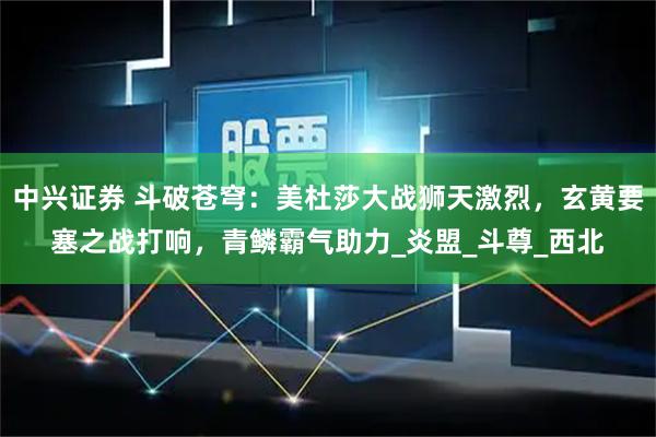 中兴证券 斗破苍穹：美杜莎大战狮天激烈，玄黄要塞之战打响，青鳞霸气助力_炎盟_斗尊_西北