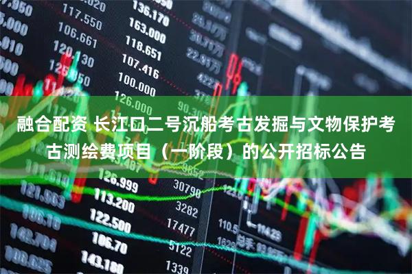 融合配资 长江口二号沉船考古发掘与文物保护考古测绘费项目（一阶段）的公开招标公告
