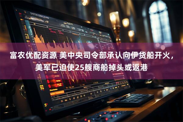 富农优配资源 美中央司令部承认向伊货船开火，美军已迫使25艘商船掉头或返港