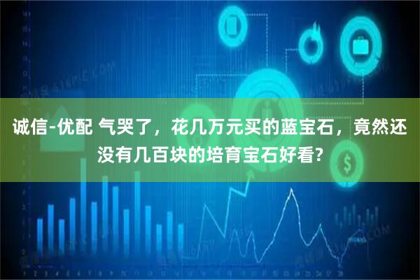 诚信-优配 气哭了，花几万元买的蓝宝石，竟然还没有几百块的培育宝石好看?