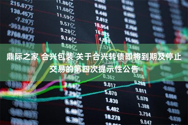 鼎际之家 合兴包装 关于合兴转债即将到期及停止交易的第四次提示性公告