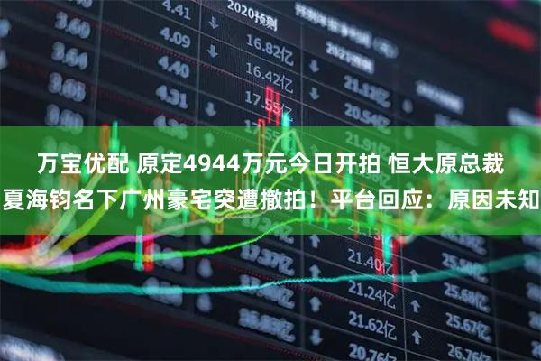 万宝优配 原定4944万元今日开拍 恒大原总裁夏海钧名下广州豪宅突遭撤拍！平台回应：原因未知