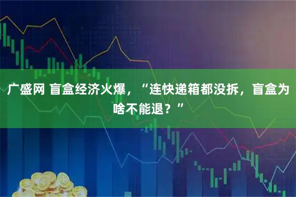 广盛网 盲盒经济火爆，“连快递箱都没拆，盲盒为啥不能退？”