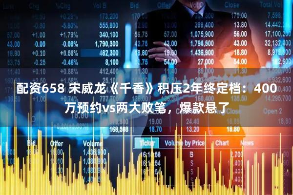 配资658 宋威龙《千香》积压2年终定档：400万预约vs两大败笔，爆款悬了