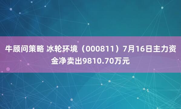 牛顾问策略 冰轮环境（000811）7月16日主力资金净卖出9810.70万元