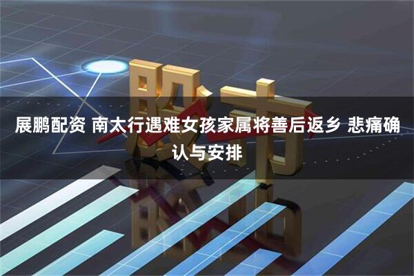 展鹏配资 南太行遇难女孩家属将善后返乡 悲痛确认与安排