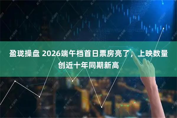 盈珑操盘 2026端午档首日票房亮了，上映数量创近十年同期新高